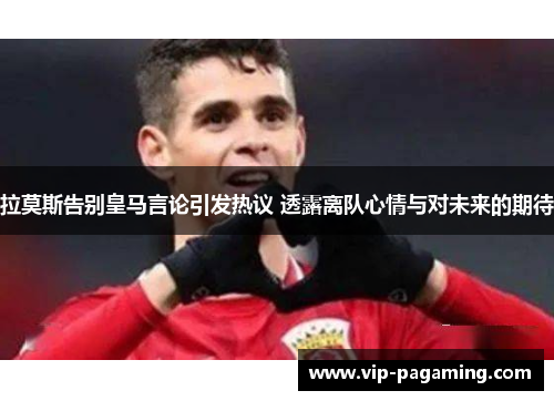 拉莫斯告别皇马言论引发热议 透露离队心情与对未来的期待