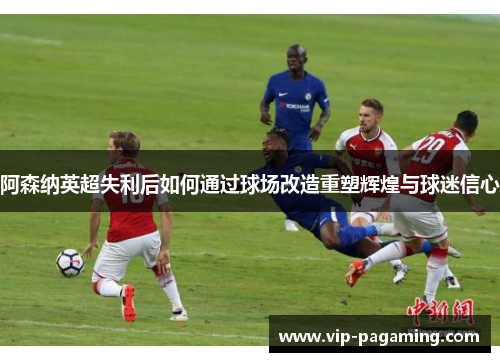 阿森纳英超失利后如何通过球场改造重塑辉煌与球迷信心