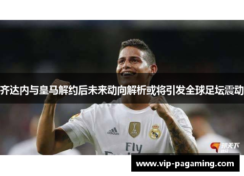 齐达内与皇马解约后未来动向解析或将引发全球足坛震动