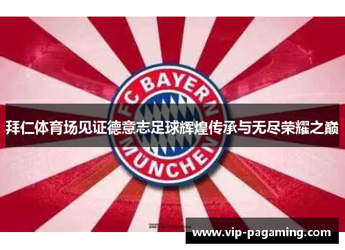 拜仁体育场见证德意志足球辉煌传承与无尽荣耀之巅