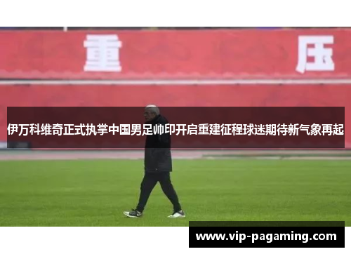 伊万科维奇正式执掌中国男足帅印开启重建征程球迷期待新气象再起