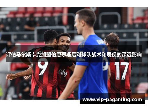 评估马尔斯卡克加盟伯恩茅斯后对球队战术和表现的深远影响